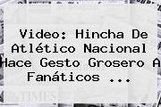 Video: Hincha De <b>Atlético Nacional</b> Hace Gesto Grosero A Fanáticos ...