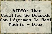 VIDEO: <b>Iker Casillas</b> Se Despide Con Lágrimas De Real Madrid - Diez