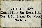 VIDEO: <b>Iker Casillas</b> Se Despide Con Lágrimas De Real Madrid