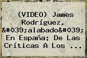 (VIDEO) <b>James Rodríguez</b>, 'alabado' En España: De Las Críticas A Los ...