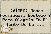 (VÍDEO) <b>James Rodríguez</b>: Bostezo Y Poca Alegría En El Tanto De La ...
