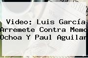 Video: Luis García Arremete Contra Memo Ochoa Y <b>Paul Aguilar</b>
