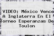 VIDEO: México Vence A Inglaterra En El Torneo <b>Esperanzas De Toulon</b>