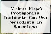 Video: Piqué Protagoniza Incidente Con Una Periodista En <b>Barcelona</b>