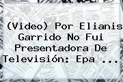 (Video) Por Elianis Garrido No Fui Presentadora De Televisión: <b>Epa</b> ...
