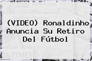 (VIDEO) <b>Ronaldinho</b> Anuncia Su Retiro Del Fútbol