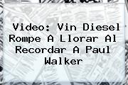 Video: Vin Diesel Rompe A Llorar Al Recordar A <b>Paul Walker</b>