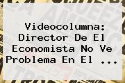 Videocolumna: Director De <b>El Economista</b> No Ve Problema En El ...