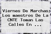 Viernes De Marchas; Los <b>maestros</b> De La CNTE Toman Las Calles En <b>...</b>