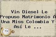 Ver vin diesel le propuso matrimonio a una miss colombia y asi le <b>Vin Diesel</b> Le Propuso Matrimonio A Una Miss Colombia Y Así Le <b>...</b>