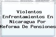 Violentos Enfrentamientos En <b>Nicaragua</b> Por Reforma De Pensiones