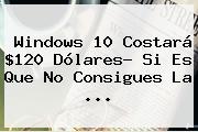 <b>Windows 10</b> Costará $120 Dólares? Si Es Que No Consigues La <b>...</b>