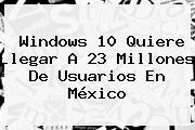 <b>Windows 10</b> Quiere Llegar A 23 Millones De Usuarios En México