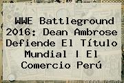 WWE <b>Battleground</b> 2016: Dean Ambrose Defiende El Título Mundial | El Comercio Perú