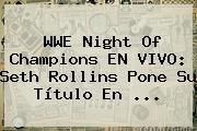 <b>WWE</b> Night Of Champions EN VIVO: Seth Rollins Pone Su Título En <b>...</b>