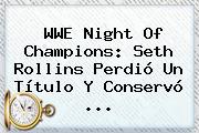 <b>WWE</b> Night Of Champions: Seth Rollins Perdió Un Título Y Conservó <b>...</b>