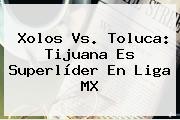 <b>Xolos Vs</b>. <b>Toluca</b>: Tijuana Es Superlíder En Liga MX