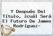 Y Después Del Título, ¿cuál Será El Futuro De <b>James Rodríguez</b>?