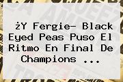 ¿Y Fergie? <b>Black Eyed Peas</b> Puso El Ritmo En Final De Champions ...