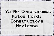 Ya No Compraremos Autos Ford: Constructora Mexicana