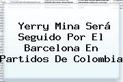 Ver yerry mina sera seguido por el barcelona en partidos de colombia <b>Yerry Mina</b> Será Seguido Por El Barcelona En Partidos De Colombia