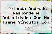 <b>Yolanda Andrade</b> Responde A Autoridades Que No Tiene Vínculos Con <b>...</b>