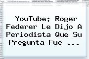 YouTube: Roger <b>Federer</b> Le Dijo A Periodista Que Su Pregunta Fue <b>...</b>