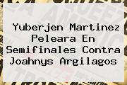<b>Yuberjen Martinez</b> Peleara En Semifinales Contra Joahnys Argilagos