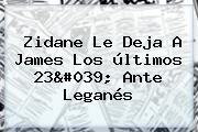 Zidane Le Deja A <b>James</b> Los últimos 23' Ante Leganés