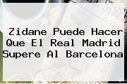 Zidane Puede Hacer Que El <b>Real Madrid</b> Supere Al Barcelona