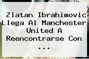 <b>Zlatan Ibrahimovic</b> Llega Al Manchester United A Reencontrarse Con ...
