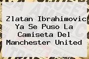 <b>Zlatan Ibrahimovic</b> Ya Se Puso La Camiseta Del Manchester United