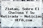 Zlatan, Sobre El Chelsea Y Su Retirada - Noticias - <b>UEFA</b>.com