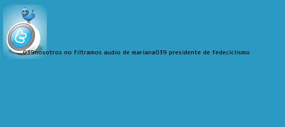 trinos de 'Nosotros no filtramos audio de Mariana': presidente de Fedeciclismo