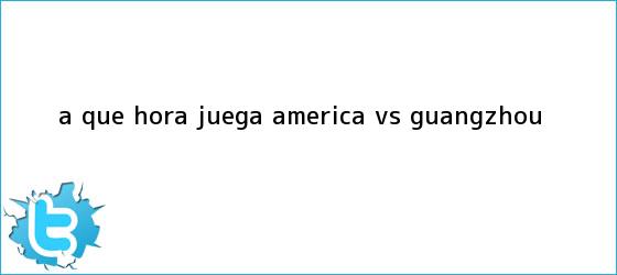 trinos de A qué hora juega <b>América vs Guangzhou</b>