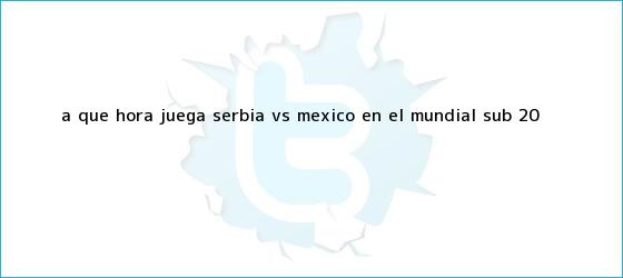 trinos de ¿A qué hora juega Serbia vs. México en el <b>Mundial Sub 20</b>?