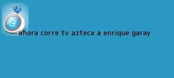 trinos de Ahora corre TV Azteca a <b>Enrique Garay</b>