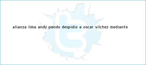 trinos de Alianza Lima: Andy Pando despidió a <b>Óscar Vílchez</b> mediante ...