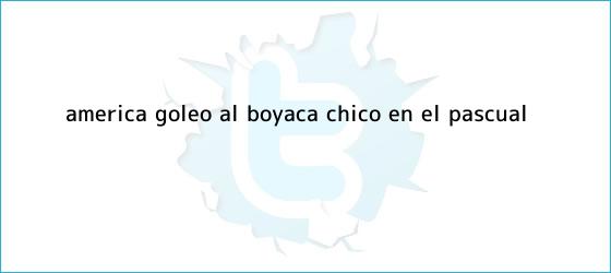 ver tweets sobre america goleo al boyaca chico en el pascual trinos de <b>América</b> goleó al <b>Boyacá Chicó</b> en el Pascual