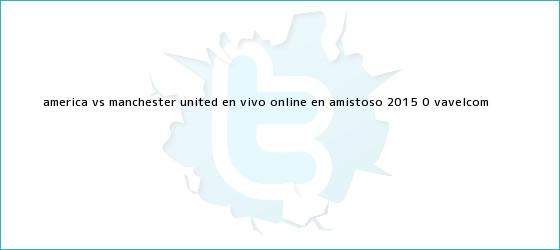 trinos de <b>América vs Manchester United</b> en vivo online en Amistoso 2015 (0 <b>...</b> - VAVEL.com