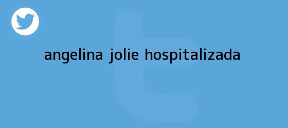 trinos de ¿<b>Angelina Jolie</b> hospitalizada?