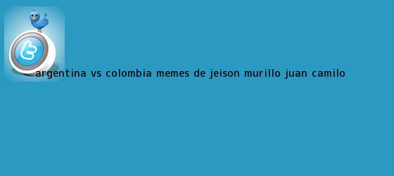 trinos de <b>Argentina</b> vs. <b>Colombia</b>: <b>Memes</b> de Jeison Murillo, Juan Camilo <b>...</b>
