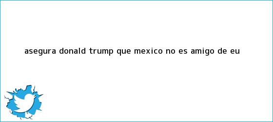 trinos de Asegura <b>Donald Trump</b> que México no es amigo de EU