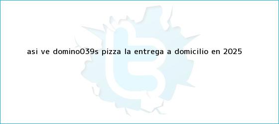 trinos de Así ve <b>Domino's Pizza</b> la entrega a domicilio en 2025
