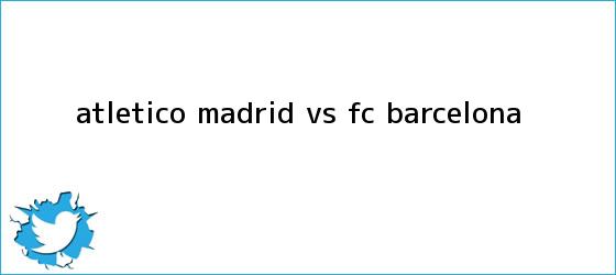trinos de Atlético Madrid vs <b>FC Barcelona</b>