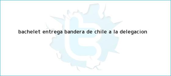 trinos de BACHELET ENTREGA <b>BANDERA DE CHILE</b> A LA DELEGACIÓN ...