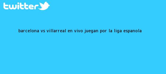 trinos de Barcelona vs. Villarreal EN VIVO juegan por la <b>Liga española</b>