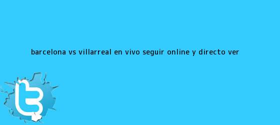 trinos de <b>Barcelona</b> vs. Villarreal EN VIVO seguir ONLINE y DIRECTO: VER ...