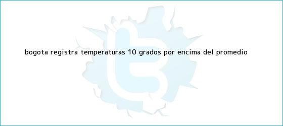 trinos de <b>Bogotá</b> registra <b>temperaturas</b> 10 grados por encima del promedio