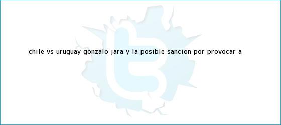 trinos de <b>Chile vs</b>. <b>Uruguay</b>: Gonzalo Jara y la posible sanción por provocar a <b>...</b>